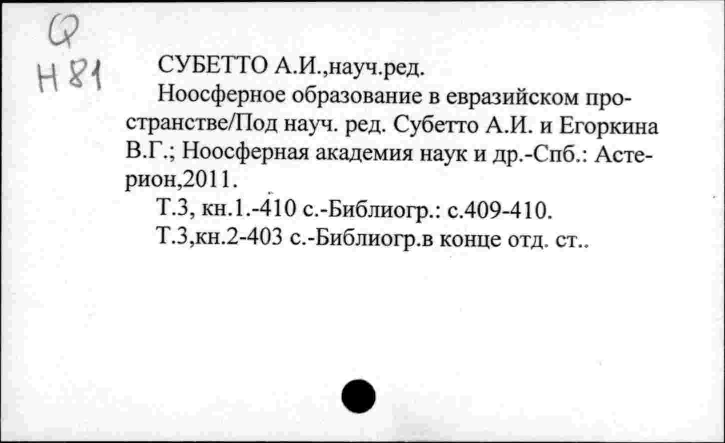 ﻿СУБЕТТО А.И.,науч.ред.
Ноосферное образование в евразийском про-странстве/Под науч. ред. Субетто А.И. и Егоркина В.Г.; Ноосферная академия наук и др.-Спб.: Асте-рион,2011.
Т.З, кн. 1.-410 с.-Библиогр.: с.409-410.
Т.З,кн.2-4ОЗ с.-Библиогр.в конце отд. ст..